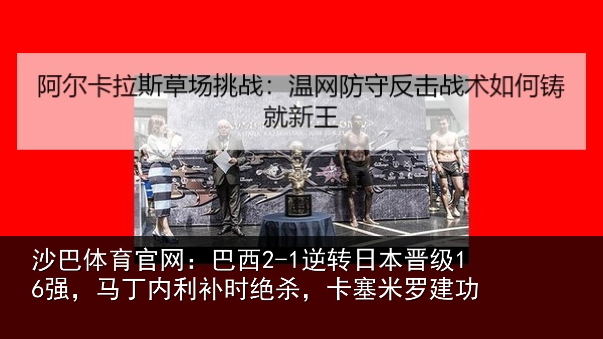 沙巴体育官网:巴西2-1逆转日本晋级16强,马丁内利补时绝杀,卡塞米罗建功