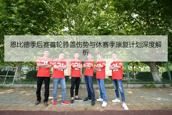 恩比德季后赛首轮膝盖伤势与休赛季康复计划深度解析